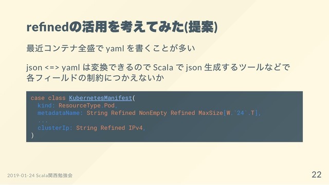 re ned
の活用を考えてみた(
提案)
最近コンテナ全盛で yaml
を書くことが多い
json <=> yaml
は変換できるので Scala
で json
生成するツールなどで
各フィールドの制約につかえないか
case class KubernetesManifest(
kind: ResourceType.Pod,
metadataName: String Refined NonEmpty Refined MaxSize[W.`24`.T],
...
clusterIp: String Refined IPv4,
)
2019-01-24 Scala
関西勉強会 22
