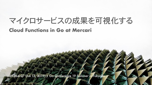 マイクロサービスの成果を可視化する
@b4b4r07 (Jul 13, 2019) / Go Conference 19 Summer in Fukuoka
Cloud Functions in Go at Mercari
