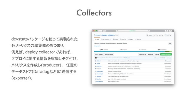 Collectors
devstatsパッケージを使って実装された
各メトリクスの収集器のあつまり。 
例えば、deploy collectorであれば、 
デプロイに関する情報を収集しタグ付け、
メトリクスを作成し(producer)、 任意の
データストア(Datadogなど)に送信する
(exporter)。
