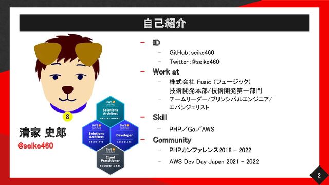 自己紹介 
清家 史郎 
@seike460 
- ID 
- GitHub：seike460 
- Twitter：@seike460 
- Work at 
- 株式会社 Fusic （フュージック）  
技術開発本部/技術開発第一部門  
- チームリーダー/プリンシパルエンジニア/
 
エバンジェリスト 
- Skill 
- PHP／Go／AWS 
- Community 
- PHPカンファレンス2018 - 2022  
- AWS Dev Day Japan 2021 - 2022  
2 
