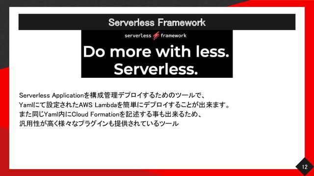 Serverless Framework 
12 
Serverless Applicationを構成管理デプロイするためのツールで、
 
Yamlにて設定されたAWS Lambdaを簡単にデプロイすることが出来ます。
 
また同じYaml内にCloud Formationを記述する事も出来るため、
 
汎用性が高く様々なプラグインも提供されているツール
 

