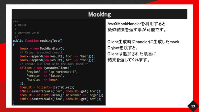 Mocking 
33 
Aws\MockHandlerを利用すると 
擬似結果を返す事が可能です。
 
 
Client生成時にhandlerに生成したmock
Objectを渡すと、 
Clientは追加された順番に 
結果を返してくれます。 
