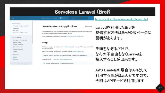 Serveless Laravel (Bref) 
37 
https://bref.sh/docs/frameworks/laravel.html 
 
Laravelを利用したBrefを 
整備する方法はBref公式ページに 
説明があります。 
 
手順をなぞるだけで、 
なんの不自由もなくLaravelを 
投入することが出来ます。 
 
AWS Lambdaの場合はAPIとして 
利用する事がほとんどですので、 
今回はAPIモードで利用します 
