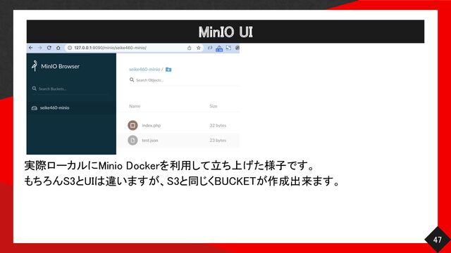 MinIO UI 
47 
実際ローカルにMinio Dockerを利用して立ち上げた様子です。 
もちろんS3とUIは違いますが、S3と同じくBUCKETが作成出来ます。 
 
