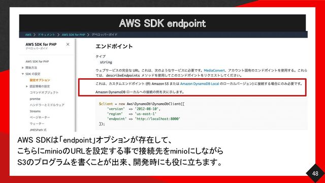 AWS SDK endpoint 
48 
AWS SDKは「endpoint」オプションが存在して、 
こちらにminioのURLを設定する事で接続先をminioにしながら 
S3のプログラムを書くことが出来、開発時にも役に立ちます。 
