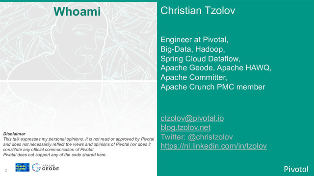 2
Christian Tzolov
Engineer at Pivotal,
Big-Data, Hadoop,
Spring Cloud Dataflow,
Apache Geode, Apache HAWQ,
Apache Committer,
Apache Crunch PMC member
ctzolov@pivotal.io
blog.tzolov.net
Twitter: @christzolov
https://nl.linkedin.com/in/tzolov
Whoami
Disclaimer
This talk expresses my personal opinions. It is not read or approved by Pivotal
and does not necessarily reflect the views and opinions of Pivotal nor does it
constitute any official communication of Pivotal.
Pivotal does not support any of the code shared here.
