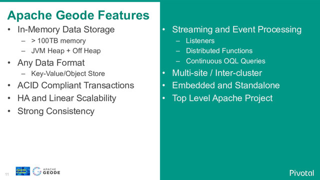 11
•  In-Memory Data Storage
–  > 100TB memory
–  JVM Heap + Off Heap
•  Any Data Format
–  Key-Value/Object Store
•  ACID Compliant Transactions
•  HA and Linear Scalability
•  Strong Consistency
•  Streaming and Event Processing
–  Listeners
–  Distributed Functions
–  Continuous OQL Queries
•  Multi-site / Inter-cluster
•  Embedded and Standalone
•  Top Level Apache Project
Apache Geode Features
