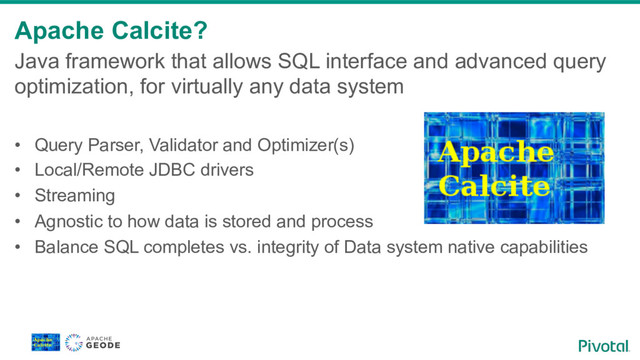 Apache Calcite?
Java framework that allows SQL interface and advanced query
optimization, for virtually any data system
•  Query Parser, Validator and Optimizer(s)
•  Local/Remote JDBC drivers
•  Streaming
•  Agnostic to how data is stored and process
•  Balance SQL completes vs. integrity of Data system native capabilities
