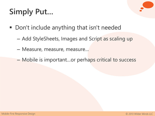 Mobile-First Responsive Design © 2013 Wilder Minds LLC
Simply Put…
 Don't include anything that isn't needed
– Add StyleSheets, Images and Script as scaling up
– Measure, measure, measure…
– Mobile is important…or perhaps critical to success
