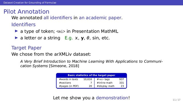 Dataset Creation for Grounding of Formulae
Pilot Annotation
We annotated all identiﬁers in an academic paper.
Identiﬁers
a type of token;  in Presentation MathML
a letter or a string E.g. , y, θ, sin, etc.
Target Paper
We chose from the arXMLiv dataset:
A Very Brief Introduction to Machine Learning With Applications to Communi-
cation Systems [Simeone, 2018]
Basic statistics of the target paper
#words in texts 10,616 # tags 937
#sections 7 #inline math 331
#pages (in PDF) 20 #display math 23
Let me show you a demonstration!
11 / 17
