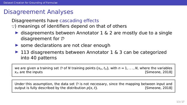 Dataset Creation for Grounding of Formulae
Disagreement Analyses
Disagreements have cascading effects
∵) meanings of identiﬁers depend on that of others
disagreements between Annotator 1 & 2 are mostly due to a single
disagreement for D
some declarations are not clear enough
113 disagreements between Annotator 1 & 3 can be categorized
into 40 patterns
we are given a training set D of N training points (n, tn), with n = 1, . . . , N, where the variables
n are the inputs [Simeone, 2018]
Under this assumption, the data set D is not necessary, since the mapping between input and
output is fully described by the distribution p(, t). [Simeone, 2018]
13 / 17

