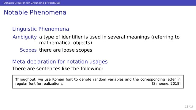 Dataset Creation for Grounding of Formulae
Notable Phenomena
Linguistic Phenomena
Ambiguity a type of identiﬁer is used in several meanings (referring to
mathematical objects)
Scopes there are loose scopes
Meta-declaration for notation usages
There are sentences like the following:
Throughout, we use Roman font to denote random variables and the corresponding letter in
regular font for realizations. [Simeone, 2018]
16 / 17
