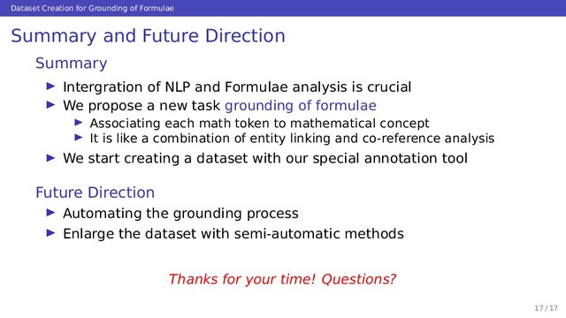 Dataset Creation for Grounding of Formulae
Summary and Future Direction
Summary
Intergration of NLP and Formulae analysis is crucial
We propose a new task grounding of formulae
Associating each math token to mathematical concept
It is like a combination of entity linking and co-reference analysis
We start creating a dataset with our special annotation tool
Future Direction
Automating the grounding process
Enlarge the dataset with semi-automatic methods
Thanks for your time! Questions?
17 / 17

