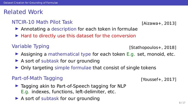 Dataset Creation for Grounding of Formulae
Related Work
[Aizawa+, 2013]
NTCIR-10 Math Pilot Task
Annotating a description for each token in formulae
Hard to directly use this dataset for the conversion
[Stathopoulos+, 2018]
Variable Typing
Assigning a mathematical type for each token E.g. set, monoid, etc.
A sort of subtask for our grounding
Only targeting simple formulae that consist of single tokens
[Youssef+, 2017]
Part-of-Math Tagging
Tagging akin to Part-of-Speech tagging for NLP
E.g. indexes, functions, left-delimiter, etc.
A sort of subtask for our grounding
8 / 17
