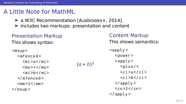 Dataset Creation for Grounding of Formulae
A Little Note for MathML
a W3C Recommendation [Ausbrooks+, 2014]
includes two markups: presentation and content
Presentation Markup
This shows syntax:


a
+
b

2

( + b)2
Content Markup
This shows semantics:



<p></p>
a
b

2

10 / 17
