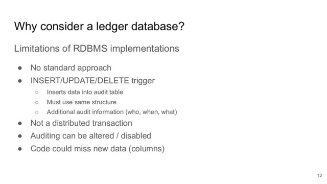 Why consider a ledger database?
Limitations of RDBMS implementations
● No standard approach
● INSERT/UPDATE/DELETE trigger
○ Inserts data into audit table
○ Must use same structure
○ Additional audit information (who, when, what)
● Not a distributed transaction
● Auditing can be altered / disabled
● Code could miss new data (columns)
12
