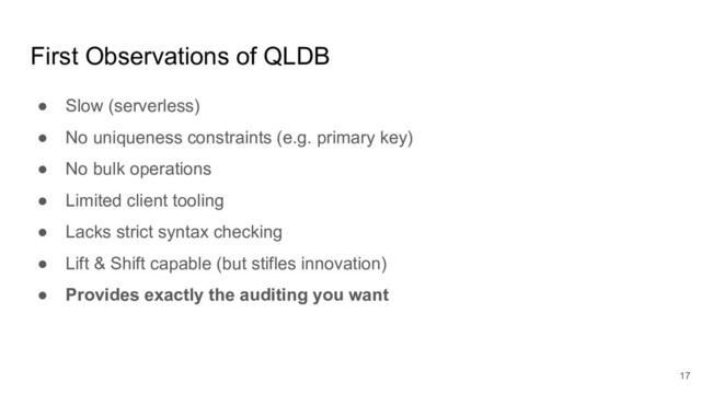 First Observations of QLDB
● Slow (serverless)
● No uniqueness constraints (e.g. primary key)
● No bulk operations
● Limited client tooling
● Lacks strict syntax checking
● Lift & Shift capable (but stifles innovation)
● Provides exactly the auditing you want
17

