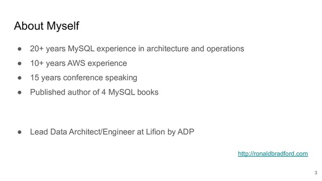About Myself
● 20+ years MySQL experience in architecture and operations
● 10+ years AWS experience
● 15 years conference speaking
● Published author of 4 MySQL books
● Lead Data Architect/Engineer at Lifion by ADP
http://ronaldbradford.com
3
