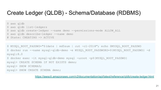 Create Ledger (QLDB) - Schema/Database (RDBMS)
$ aws qldb
$ aws qldb list-ledgers
$ aws qldb create-ledger --name demo --permissions-mode ALLOW_ALL
$ aws qldb describe-ledger --name demo
# State: CREATING -> ACTIVE
$ MYSQL_ROOT_PASSWD="$(date | md5sum | cut -c1-20)#"; echo $MYSQL_ROOT_PASSWD
$ docker run --name mysql-qldb-demo -e MYSQL_ROOT_PASSWORD=${MYSQL_ROOT_PASSWD} -d
mysql:8.0
$ docker exec -it mysql-qldb-demo mysql -uroot -p${MYSQL_ROOT_PASSWD}
mysql> CREATE SCHEMA IF NOT EXISTS demo;
mysql> SHOW SCHEMAS;
mysql> SHOW CREATE SCHEMA demo;
https://awscli.amazonaws.com/v2/documentation/api/latest/reference/qldb/create-ledger.html
21
