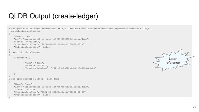 QLDB Output (create-ledger)
$ aws qldb create-ledger --name demo --tags JIRA=DEMO-5826,Owner=RonaldBradford --permissions-mode ALLOW_ALL
--no-deletion-protection
{
"Name": "demo",
"Arn": "arn:aws:qldb:us-east-1:999995630525:ledger/demo",
"State": "CREATING",
"CreationDateTime": "2021-03-06T22:46:41.760000+00:00",
"DeletionProtection": false
}
$ aws qldb list-ledgers
{
"Ledgers": [
{
"Name": "demo",
"State": "ACTIVE",
"CreationDateTime": "2021-03-06T22:46:41.760000+00:00"
}
]
}
$ aws qldb describe-ledger --name demo
{
"Name": "demo",
"Arn": "arn:aws:qldb:us-east-1:999995630525:ledger/demo",
"State": "ACTIVE",
"CreationDateTime": "2021-03-06T22:46:41.760000+00:00",
"DeletionProtection": false
}
Later
reference
22
