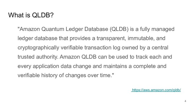 What is QLDB?
"Amazon Quantum Ledger Database (QLDB) is a fully managed
ledger database that provides a transparent, immutable, and
cryptographically verifiable transaction log owned by a central
trusted authority. Amazon QLDB can be used to track each and
every application data change and maintains a complete and
verifiable history of changes over time."
https://aws.amazon.com/qldb/
4
