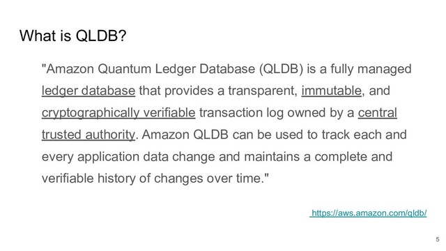 What is QLDB?
"Amazon Quantum Ledger Database (QLDB) is a fully managed
ledger database that provides a transparent, immutable, and
cryptographically verifiable transaction log owned by a central
trusted authority. Amazon QLDB can be used to track each and
every application data change and maintains a complete and
verifiable history of changes over time."
https://aws.amazon.com/qldb/
5
