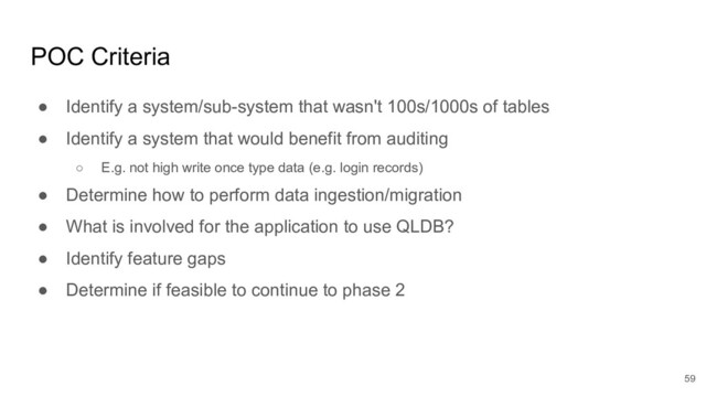 POC Criteria
● Identify a system/sub-system that wasn't 100s/1000s of tables
● Identify a system that would benefit from auditing
○ E.g. not high write once type data (e.g. login records)
● Determine how to perform data ingestion/migration
● What is involved for the application to use QLDB?
● Identify feature gaps
● Determine if feasible to continue to phase 2
59
