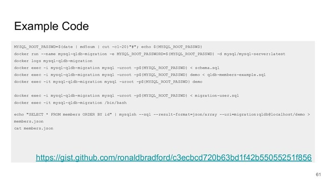 Example Code
MYSQL_ROOT_PASSWD=$(date | md5sum | cut -c1-20)"#"; echo ${MYSQL_ROOT_PASSWD}
docker run --name mysql-qldb-migration -e MYSQL_ROOT_PASSWORD=${MYSQL_ROOT_PASSWD} -d mysql/mysql-server:latest
docker logs mysql-qldb-migration
docker exec -i mysql-qldb-migration mysql -uroot -p${MYSQL_ROOT_PASSWD} < schema.sql
docker exec -i mysql-qldb-migration mysql -uroot -p${MYSQL_ROOT_PASSWD} demo < qldb-members-example.sql
docker exec -it mysql-qldb-migration mysql -uroot -p${MYSQL_ROOT_PASSWD} demo
docker exec -i mysql-qldb-migration mysql -uroot -p${MYSQL_ROOT_PASSWD} < migration-user.sql
docker exec -it mysql-qldb-migration /bin/bash
echo "SELECT * FROM members ORDER BY id" | mysqlsh --sql --result-format=json/array --uri=migration:qldb@localhost/demo >
members.json
cat members.json
61
https://gist.github.com/ronaldbradford/c3ecbcd720b63bd1f42b55055251f856
