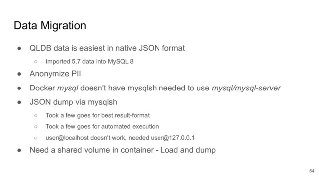 Data Migration
● QLDB data is easiest in native JSON format
○ Imported 5.7 data into MySQL 8
● Anonymize PII
● Docker mysql doesn't have mysqlsh needed to use mysql/mysql-server
● JSON dump via mysqlsh
○ Took a few goes for best result-format
○ Took a few goes for automated execution
○ user@localhost doesn't work, needed user@127.0.0.1
● Need a shared volume in container - Load and dump
64
