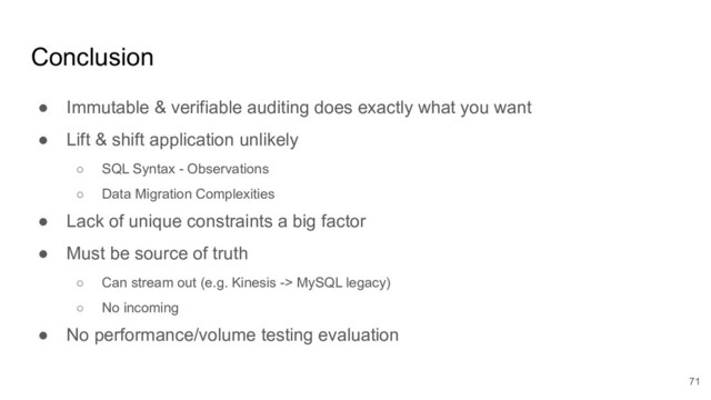 Conclusion
● Immutable & verifiable auditing does exactly what you want
● Lift & shift application unlikely
○ SQL Syntax - Observations
○ Data Migration Complexities
● Lack of unique constraints a big factor
● Must be source of truth
○ Can stream out (e.g. Kinesis -> MySQL legacy)
○ No incoming
● No performance/volume testing evaluation
71
