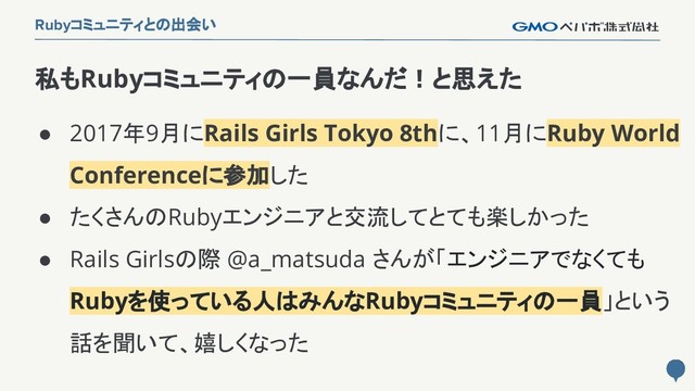 22
Rubyコミュニティとの出会い
● 2017年9月にRails Girls Tokyo 8thに、11月にRuby World
Conferenceに参加した
● たくさんのRubyエンジニアと交流してとても楽しかった
● Rails Girlsの際 @a_matsuda さんが「エンジニアでなくても
Rubyを使っている人はみんなRubyコミュニティの一員」という
話を聞いて、嬉しくなった
私もRubyコミュニティの一員なんだ！と思えた
