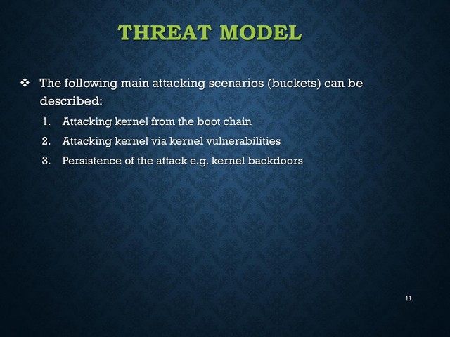 11
THREAT MODEL
 The following main attacking scenarios (buckets) can be
described:
1. Attacking kernel from the boot chain
2. Attacking kernel via kernel vulnerabilities
3. Persistence of the attack e.g. kernel backdoors
