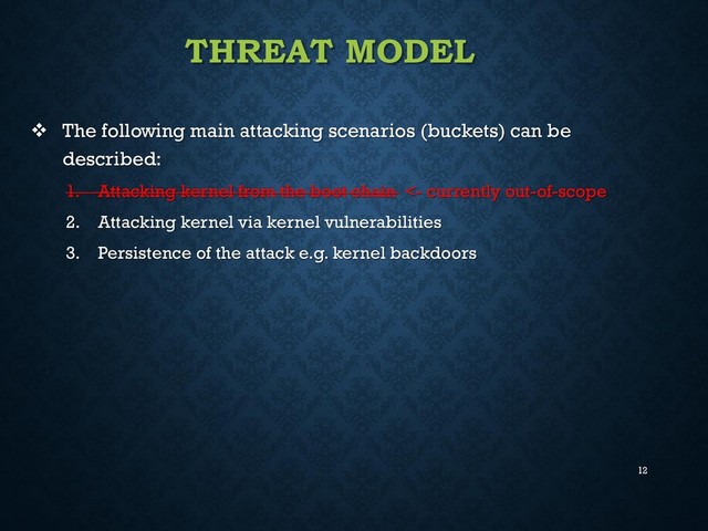 12
THREAT MODEL
 The following main attacking scenarios (buckets) can be
described:
1. Attacking kernel from the boot chain <- currently out-of-scope
2. Attacking kernel via kernel vulnerabilities
3. Persistence of the attack e.g. kernel backdoors
