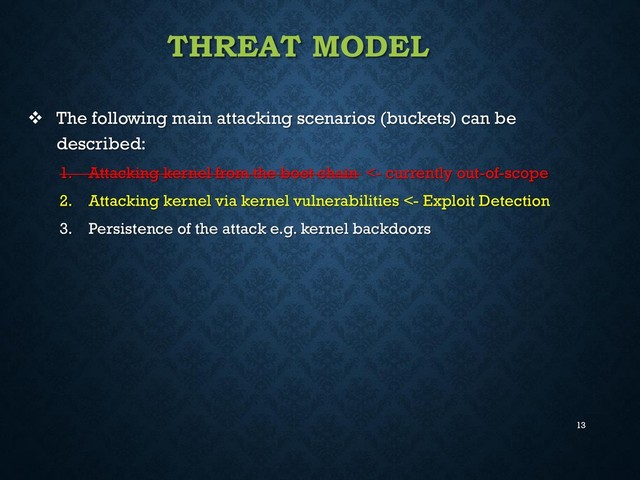 13
THREAT MODEL
 The following main attacking scenarios (buckets) can be
described:
1. Attacking kernel from the boot chain <- currently out-of-scope
2. Attacking kernel via kernel vulnerabilities <- Exploit Detection
3. Persistence of the attack e.g. kernel backdoors
