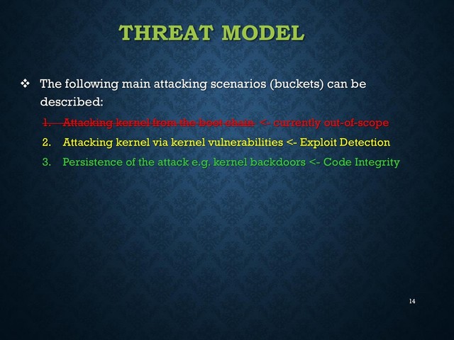 14
THREAT MODEL
 The following main attacking scenarios (buckets) can be
described:
1. Attacking kernel from the boot chain <- currently out-of-scope
2. Attacking kernel via kernel vulnerabilities <- Exploit Detection
3. Persistence of the attack e.g. kernel backdoors <- Code Integrity
