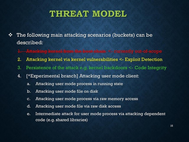 15
THREAT MODEL
 The following main attacking scenarios (buckets) can be
described:
1. Attacking kernel from the boot chain <- currently out-of-scope
2. Attacking kernel via kernel vulnerabilities <- Exploit Detection
3. Persistence of the attack e.g. kernel backdoors <- Code Integrity
4. [*Experimental branch] Attacking user mode client:
a. Attacking user mode process in running state
b. Attacking user mode file on disk
c. Attacking user mode process via raw memory access
d. Attacking user mode file via raw disk access
e. Intermediate attack for user mode process via attacking dependent
code (e.g. shared libraries)
