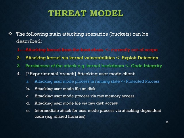 16
THREAT MODEL
 The following main attacking scenarios (buckets) can be
described:
1. Attacking kernel from the boot chain <- currently out-of-scope
2. Attacking kernel via kernel vulnerabilities <- Exploit Detection
3. Persistence of the attack e.g. kernel backdoors <- Code Integrity
4. [*Experimental branch] Attacking user mode client:
a. Attacking user mode process in running state <- Protected Process
b. Attacking user mode file on disk
c. Attacking user mode process via raw memory access
d. Attacking user mode file via raw disk access
e. Intermediate attack for user mode process via attacking dependent
code (e.g. shared libraries)

