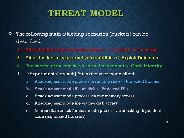 17
THREAT MODEL
 The following main attacking scenarios (buckets) can be
described:
1. Attacking kernel from the boot chain <- currently out-of-scope
2. Attacking kernel via kernel vulnerabilities <- Exploit Detection
3. Persistence of the attack e.g. kernel backdoors <- Code Integrity
4. [*Experimental branch] Attacking user mode client:
a. Attacking user mode process in running state <- Protected Process
b. Attacking user mode file on disk <- Protected File
c. Attacking user mode process via raw memory access
d. Attacking user mode file via raw disk access
e. Intermediate attack for user mode process via attacking dependent
code (e.g. shared libraries)
