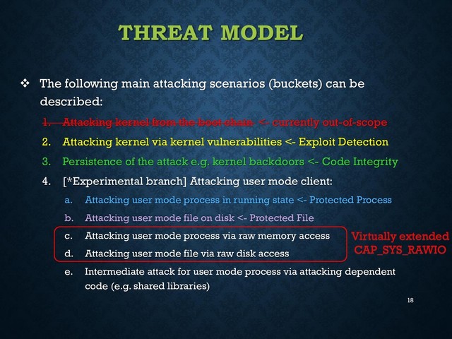 18
THREAT MODEL
 The following main attacking scenarios (buckets) can be
described:
1. Attacking kernel from the boot chain <- currently out-of-scope
2. Attacking kernel via kernel vulnerabilities <- Exploit Detection
3. Persistence of the attack e.g. kernel backdoors <- Code Integrity
4. [*Experimental branch] Attacking user mode client:
a. Attacking user mode process in running state <- Protected Process
b. Attacking user mode file on disk <- Protected File
c. Attacking user mode process via raw memory access
d. Attacking user mode file via raw disk access
e. Intermediate attack for user mode process via attacking dependent
code (e.g. shared libraries)
Virtually extended
CAP_SYS_RAWIO
