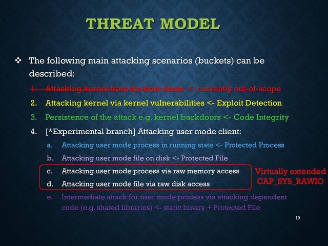 19
THREAT MODEL
 The following main attacking scenarios (buckets) can be
described:
1. Attacking kernel from the boot chain <- currently out-of-scope
2. Attacking kernel via kernel vulnerabilities <- Exploit Detection
3. Persistence of the attack e.g. kernel backdoors <- Code Integrity
4. [*Experimental branch] Attacking user mode client:
a. Attacking user mode process in running state <- Protected Process
b. Attacking user mode file on disk <- Protected File
c. Attacking user mode process via raw memory access
d. Attacking user mode file via raw disk access
e. Intermediate attack for user mode process via attacking dependent
code (e.g. shared libraries) <- static binary + Protected File
Virtually extended
CAP_SYS_RAWIO
