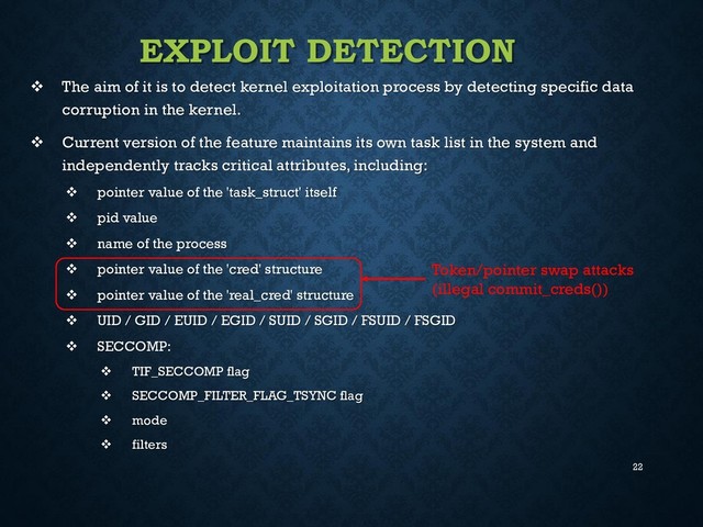 22
EXPLOIT DETECTION
 The aim of it is to detect kernel exploitation process by detecting specific data
corruption in the kernel.
 Current version of the feature maintains its own task list in the system and
independently tracks critical attributes, including:
 pointer value of the 'task_struct' itself
 pid value
 name of the process
 pointer value of the 'cred' structure
 pointer value of the 'real_cred' structure
 UID / GID / EUID / EGID / SUID / SGID / FSUID / FSGID
 SECCOMP:
 TIF_SECCOMP flag
 SECCOMP_FILTER_FLAG_TSYNC flag
 mode
 filters
Token/pointer swap attacks
(illegal commit_creds())
