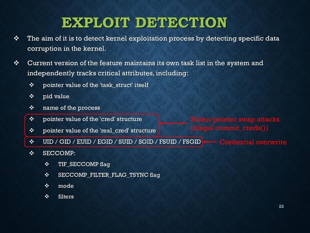 23
EXPLOIT DETECTION
 The aim of it is to detect kernel exploitation process by detecting specific data
corruption in the kernel.
 Current version of the feature maintains its own task list in the system and
independently tracks critical attributes, including:
 pointer value of the 'task_struct' itself
 pid value
 name of the process
 pointer value of the 'cred' structure
 pointer value of the 'real_cred' structure
 UID / GID / EUID / EGID / SUID / SGID / FSUID / FSGID
 SECCOMP:
 TIF_SECCOMP flag
 SECCOMP_FILTER_FLAG_TSYNC flag
 mode
 filters
Token/pointer swap attacks
(illegal commit_creds())
Credential overwrite
