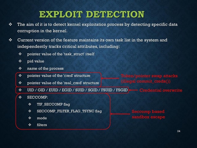 24
EXPLOIT DETECTION
 The aim of it is to detect kernel exploitation process by detecting specific data
corruption in the kernel.
 Current version of the feature maintains its own task list in the system and
independently tracks critical attributes, including:
 pointer value of the 'task_struct' itself
 pid value
 name of the process
 pointer value of the 'cred' structure
 pointer value of the 'real_cred' structure
 UID / GID / EUID / EGID / SUID / SGID / FSUID / FSGID
 SECCOMP:
 TIF_SECCOMP flag
 SECCOMP_FILTER_FLAG_TSYNC flag
 mode
 filters
Token/pointer swap attacks
(illegal commit_creds())
Credential overwrite
Seccomp based
sandbox escape
