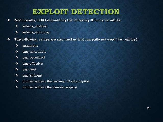 26
EXPLOIT DETECTION
 Additionally, LKRG is guarding the following SELinux variables:
 selinux_enabled
 selinux_enforcing
 The following values are also tracked but currently not used (but will be):
 securebits
 cap_inheritable
 cap_permitted
 cap_effective
 cap_bset
 cap_ambient
 pointer value of the real user ID subscription
 pointer value of the user namespace
