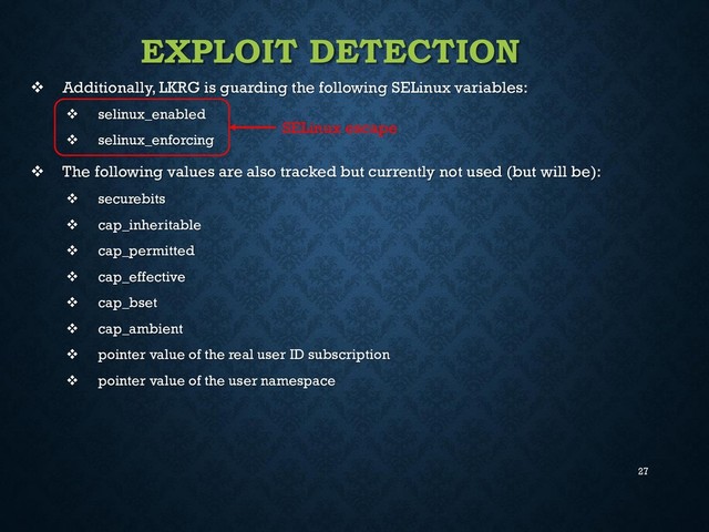 27
EXPLOIT DETECTION
 Additionally, LKRG is guarding the following SELinux variables:
 selinux_enabled
 selinux_enforcing
 The following values are also tracked but currently not used (but will be):
 securebits
 cap_inheritable
 cap_permitted
 cap_effective
 cap_bset
 cap_ambient
 pointer value of the real user ID subscription
 pointer value of the user namespace
SELinux escape
