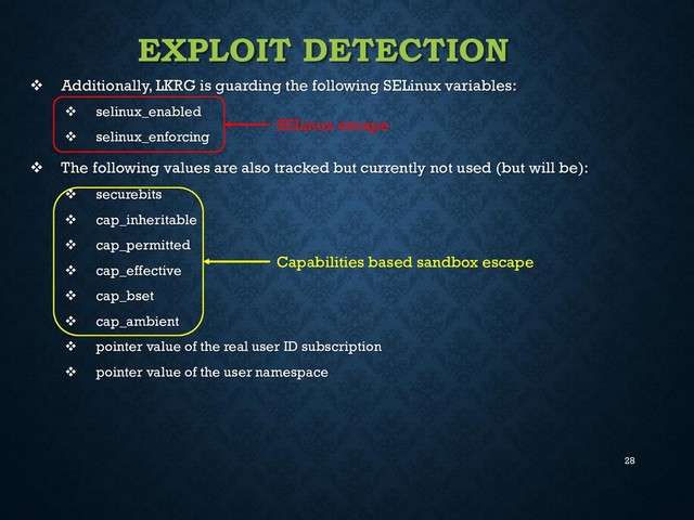 28
EXPLOIT DETECTION
 Additionally, LKRG is guarding the following SELinux variables:
 selinux_enabled
 selinux_enforcing
 The following values are also tracked but currently not used (but will be):
 securebits
 cap_inheritable
 cap_permitted
 cap_effective
 cap_bset
 cap_ambient
 pointer value of the real user ID subscription
 pointer value of the user namespace
SELinux escape
Capabilities based sandbox escape
