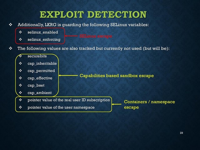 29
EXPLOIT DETECTION
 Additionally, LKRG is guarding the following SELinux variables:
 selinux_enabled
 selinux_enforcing
 The following values are also tracked but currently not used (but will be):
 securebits
 cap_inheritable
 cap_permitted
 cap_effective
 cap_bset
 cap_ambient
 pointer value of the real user ID subscription
 pointer value of the user namespace
SELinux escape
Capabilities based sandbox escape
Containers / namespace
escape
