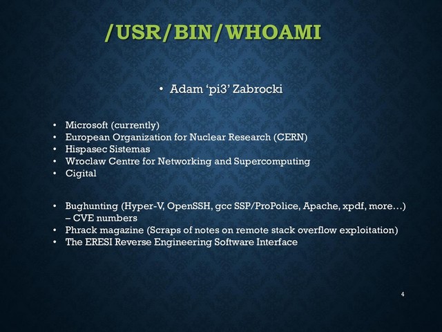 /USR/BIN/WHOAMI
• Adam ‘pi3’ Zabrocki
4
• Microsoft (currently)
• European Organization for Nuclear Research (CERN)
• Hispasec Sistemas
• Wroclaw Centre for Networking and Supercomputing
• Cigital
• Bughunting (Hyper-V, OpenSSH, gcc SSP/ProPolice, Apache, xpdf, more…)
– CVE numbers
• Phrack magazine (Scraps of notes on remote stack overflow exploitation)
• The ERESI Reverse Engineering Software Interface
