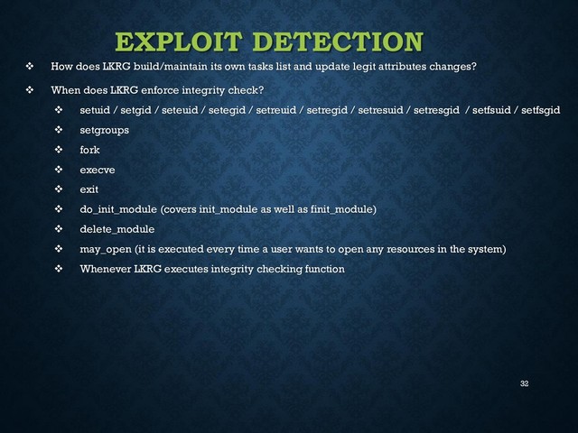 32
EXPLOIT DETECTION
 How does LKRG build/maintain its own tasks list and update legit attributes changes?
 When does LKRG enforce integrity check?
 setuid / setgid / seteuid / setegid / setreuid / setregid / setresuid / setresgid / setfsuid / setfsgid
 setgroups
 fork
 execve
 exit
 do_init_module (covers init_module as well as finit_module)
 delete_module
 may_open (it is executed every time a user wants to open any resources in the system)
 Whenever LKRG executes integrity checking function
