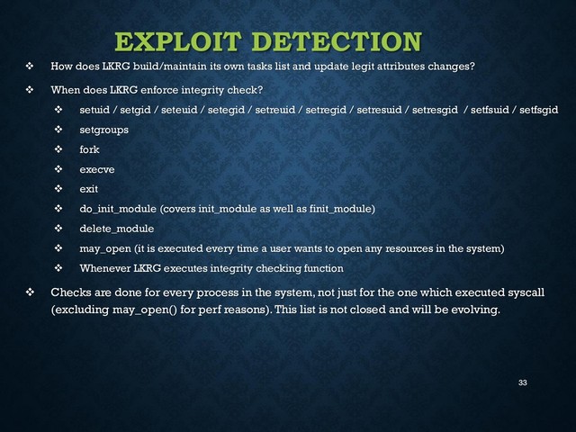 33
EXPLOIT DETECTION
 How does LKRG build/maintain its own tasks list and update legit attributes changes?
 When does LKRG enforce integrity check?
 setuid / setgid / seteuid / setegid / setreuid / setregid / setresuid / setresgid / setfsuid / setfsgid
 setgroups
 fork
 execve
 exit
 do_init_module (covers init_module as well as finit_module)
 delete_module
 may_open (it is executed every time a user wants to open any resources in the system)
 Whenever LKRG executes integrity checking function
 Checks are done for every process in the system, not just for the one which executed syscall
(excluding may_open() for perf reasons). This list is not closed and will be evolving.
